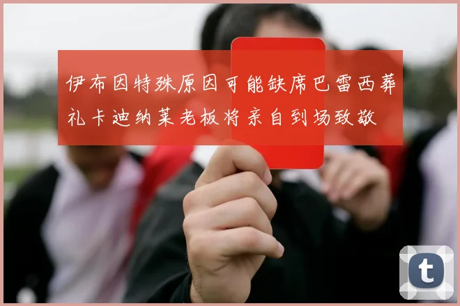 伊布因特殊原因可能缺席巴雷西葬礼卡迪纳莱老板将亲自到场致敬